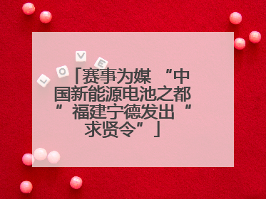 赛事为媒 “中国新能源电池之都”福建宁德发出“求贤令”